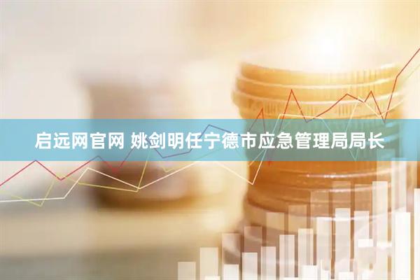 启远网官网 姚剑明任宁德市应急管理局局长