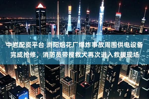 中岩配资平台 浏阳烟花厂爆炸事故周围供电设备完成抢修，消防员带搜救犬再次进入救援现场