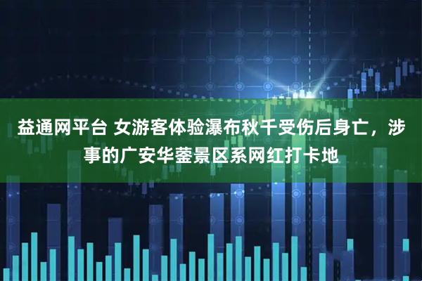 益通网平台 女游客体验瀑布秋千受伤后身亡，涉事的广安华蓥景区系网红打卡地