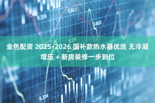 金色配资 2025-2026 国补款热水器优选 无冷凝增压 + 新房装修一步到位